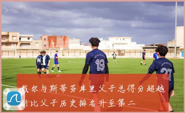 戴尔与斯蒂芬库里父子总得分超越科比父子历史排名升至第二