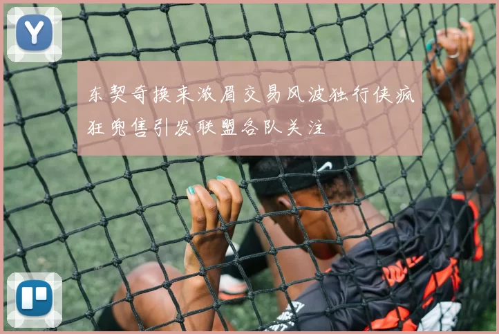 东契奇换来浓眉交易风波独行侠疯狂兜售引发联盟各队关注