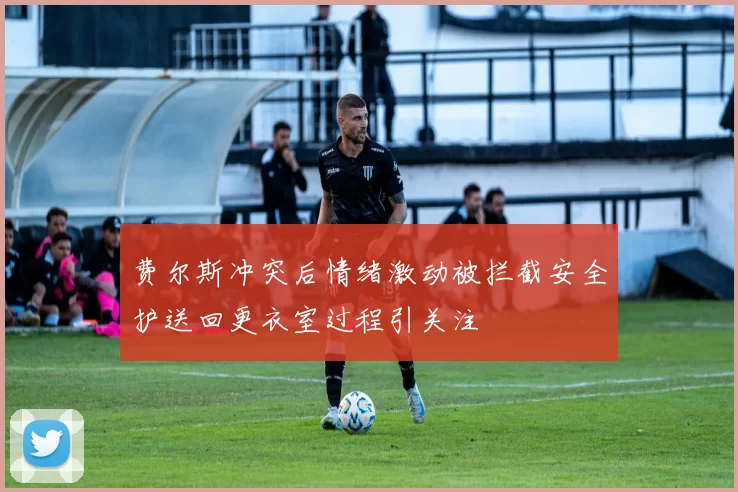 费尔斯冲突后情绪激动被拦截安全护送回更衣室过程引关注