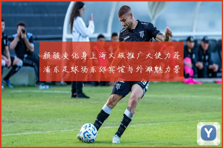 颜骏凌化身上海文旅推广大使力荐浦东足球场东郊宾馆与外滩魅力景点