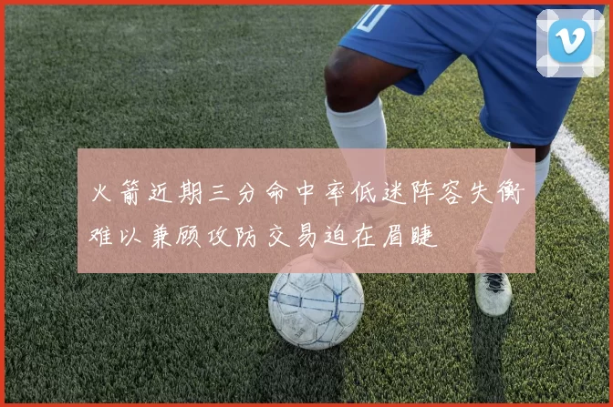 火箭近期三分命中率低迷阵容失衡难以兼顾攻防交易迫在眉睫
