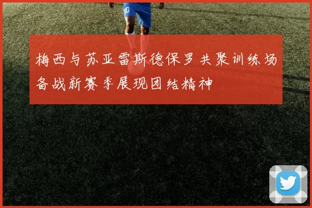 梅西与苏亚雷斯德保罗共聚训练场备战新赛季展现团结精神