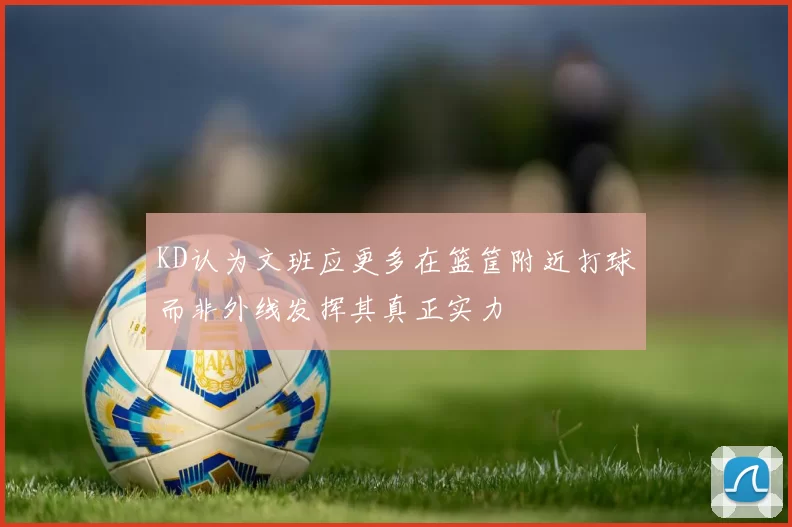 KD认为文班应更多在篮筐附近打球而非外线发挥其真正实力
