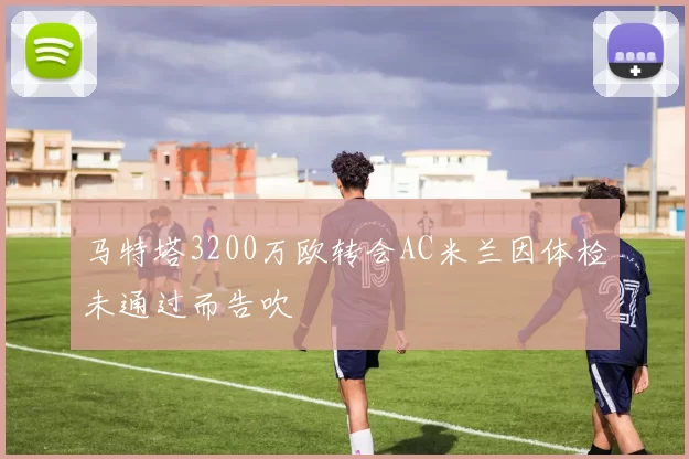 马特塔3200万欧转会AC米兰因体检未通过而告吹